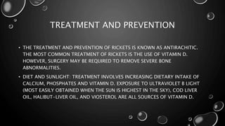 TREATMENT AND PREVENTION 
• THE TREATMENT AND PREVENTION OF RICKETS IS KNOWN AS ANTIRACHITIC. 
THE MOST COMMON TREATMENT OF RICKETS IS THE USE OF VITAMIN D. 
HOWEVER, SURGERY MAY BE REQUIRED TO REMOVE SEVERE BONE 
ABNORMALITIES. 
• DIET AND SUNLIGHT: TREATMENT INVOLVES INCREASING DIETARY INTAKE OF 
CALCIUM, PHOSPHATES AND VITAMIN D. EXPOSURE TO ULTRAVIOLET B LIGHT 
(MOST EASILY OBTAINED WHEN THE SUN IS HIGHEST IN THE SKY), COD LIVER 
OIL, HALIBUT-LIVER OIL, AND VIOSTEROL ARE ALL SOURCES OF VITAMIN D. 
 