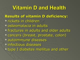 Vitamin D and Health
Results of vitamin D deficiency:
 rickets in children
 osteomalacia in adults
 fractures in adults and older adults
 cancers (breast, prostate, colon)
 autoimmune diseases
 infectious diseases
 type I diabetes mellitus and other

 