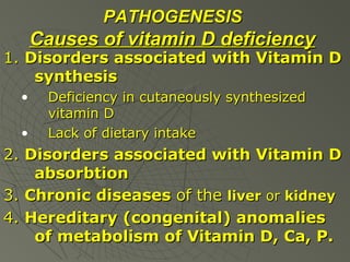 PATHOGENESIS

Causes of vitamin D deficiency

1. Disorders associated with Vitamin D
synthesis
•
•

Deficiency in cutaneously synthesized
vitamin D
Lack of dietary intake

2. Disorders associated with Vitamin D
absorbtion
3. Chronic diseases of the liver or kidney
4. Hereditary (congenital) anomalies
of metabolism of Vitamin D, Ca, P.

 