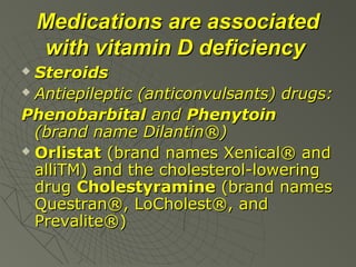 Medications are associated
with vitamin D deficiency
Steroids
 Antiepileptic (anticonvulsants) drugs:
Phenobarbital and Phenytoin
(brand name Dilantin®)
 Orlistat (brand names Xenical® and
alliTM) and the cholesterol-lowering
drug Cholestyramine (brand names
Questran®, LoCholest®, and
Prevalite®)


 