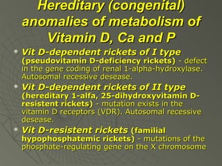 Hereditary (congenital)
anomalies of metabolism of
Vitamin D, Ca and P


Vit D-dependent rickets of I type

(pseudovitamin D-deficiency rickets) - defect
in the gene coding of renal 1-alpha-hydroxylase.
Autosomal recessive desease.




Vit D-dependent rickets of II type

(hereditary 1-alfa, 25-dihydroxyvitamin Dresistent rickets) - mutation exists in the
vitamin D receptors (VDR). Autosomal recessive
desease.
Vit D-resistent rickets (familial
hypophosphatemic rickets) - mutations of the
phosphate-regulating gene on the X chromosome

 