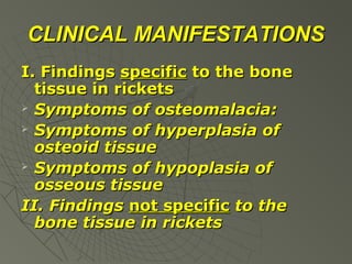 CLINICAL MANIFESTATIONS
I. Findings specific to the bone
tissue in rickets
 Symptoms of osteomalacia:
 Symptoms of hyperplasia of
osteoid tissue
 Symptoms of hypoplasia of
osseous tissue
II. Findings not specific to the
bone tissue in rickets

 