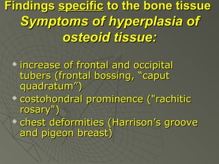 Findings specific to the bone tissue

Symptoms of hyperplasia of
osteoid tissue:
increase of frontal and occipital
tubers (frontal bossing, “caput
quadratum”)
 costohondral prominence ("rachitic
rosary")
 chest deformities (Harrison’s groove
and pigeon breast)


 