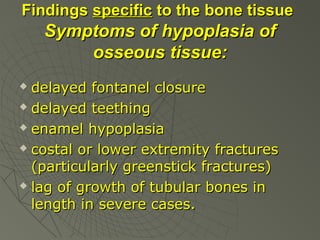 Findings specific to the bone tissue

Symptoms of hypoplasia of
osseous tissue:
delayed fontanel closure
 delayed teething
 enamel hypoplasia
 costal or lower extremity fractures
(particularly greenstick fractures)
 lag of growth of tubular bones in
length in severe cases.


 