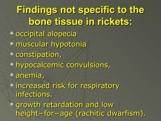 Findings not specific to the
bone tissue in rickets:
occipital alopecia
 muscular hypotonia
 constipation,
 hypocalcemic convulsions,
 anemia,
 increased risk for respiratory
infections.
 growth retardation and low
height−for−age (rachitic dwarfism).


 