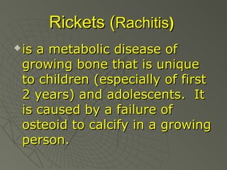 Rickets (Rachitis)


is a metabolic disease of
growing bone that is unique
to children (especially of first
2 years) and adolescents. It
is caused by a failure of
osteoid to calcify in a growing
person.

 