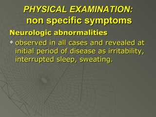 PHYSICAL EXAMINATION:

non specific symptoms
Neurologic abnormalities
 observed in all cases and revealed at
initial period of disease as irritability,
interrupted sleep, sweating.

 