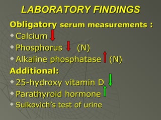 LABORATORY FINDINGS
Obligatory serum measurements :
 Calcium
 Phosphorus
(N)
 Alkaline phosphatase
(N)
Additional:
 25-hydroxy vitamin D
 Parathyroid hormone


Sulkovich’s test of urine

 