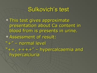 Sulkovich’s test
This test gives approximate
presentation about Ca content in
blood from is presents in urine.
 Assessment of result:
“+” – normal level
“++, ++++” – hypercalcaemia and
hypercalciuria


 