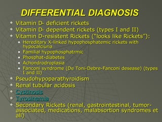 DIFFERENTIAL DIAGNOSIS




Vitamin
Vitamin
Vitamin

D ̶ deficient rickets
D ̶ dependent rickets (types I and II)
D-resistent Rickets (“looks like Rickets”):

• Hereditary X-linked hypophosphatemic rickets with
hypocalciuria
• Familial hypophosphatrmic
• Phosphat-diabetes
• Achondrodroplasia
• Fanconi syndrome (De Toni-Debre-Fanconi desease) (types
I and II)







Pseudohypoparathyroidism
Renal tubular acidosis
Cystinosis
Tyrosinemia
Secondary Rickets (renal, gastrointestinal, tumorassociated, medications, malabsortion syndromes et
all)

 