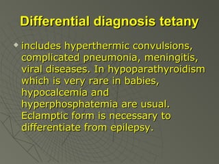 Differential diagnosis tetany


includes hyperthermic convulsions,
complicated pneumonia, meningitis,
viral diseases. In hypoparathyroidism
which is very rare in babies,
hypocalcemia and
hyperphosphatemia are usual.
Eclamptic form is necessary to
differentiate from epilepsy.

 
