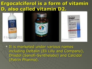 Ergocalciferol is a form of vitamin
D, also called vitamin D2.



It is marketed under various names
including Deltalin (Eli Lilly and Company),
Drisdol (Sanofi-Synthelabo) and Calcidol
(Patrin Pharma).

 