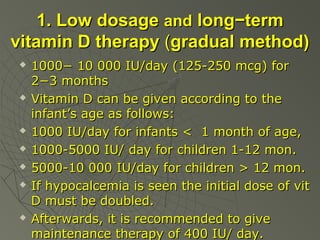 1. Low dosage and long−term
vitamin D therapy (gradual method)











1000− 10 000 IU/day (125-250 mcg) for
2−3 months
Vitamin D can be given according to the
infant’s age as follows:
1000 IU/day for infants < 1 month of age,
1000-5000 IU/ day for children 1-12 mon.
5000-10 000 IU/day for children > 12 mon.
If hypocalcemia is seen the initial dose of vit
D must be doubled.
Afterwards, it is recommended to give
maintenance therapy of 400 IU/ day.

 
