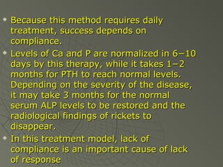





Because this method requires daily
treatment, success depends on
compliance.
Levels of Ca and P are normalized in 6−10
days by this therapy, while it takes 1−2
months for PTH to reach normal levels.
Depending on the severity of the disease,
it may take 3 months for the normal
serum ALP levels to be restored and the
radiological findings of rickets to
disappear.
In this treatment model, lack of
compliance is an important cause of lack
of response

 
