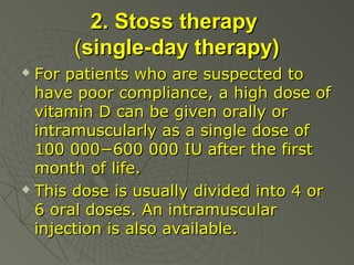 2. Stoss therapy
(single-day therapy)
For patients who are suspected to
have poor compliance, a high dose of
vitamin D can be given orally or
intramuscularly as a single dose of
100 000−600 000 IU after the first
month of life.
 This dose is usually divided into 4 or
6 oral doses. An intramuscular
injection is also available.


 