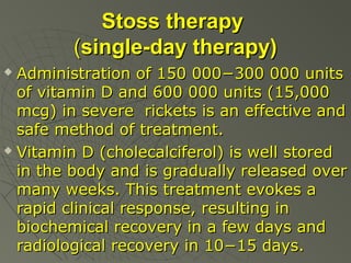 Stoss therapy
(single-day therapy)
Administration of 150 000−300 000 units
of vitamin D and 600 000 units (15,000
mcg) in severe rickets is an effective and
safe method of treatment.
 Vitamin D (cholecalciferol) is well stored
in the body and is gradually released over
many weeks. This treatment evokes a
rapid clinical response, resulting in
biochemical recovery in a few days and
radiological recovery in 10−15 days.


 