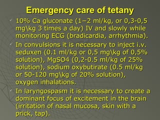 Emergency care of tetany






10% Ca gluconate (1−2 ml/kg, or 0,3-0,5
mgkg 3 times a day) IV and slowly while
monitoring ECG (bradicardia, arrhythmia).
In convulsions it is necessary to inject i.v.
seduxen (0.1 ml/kg or 0,5 mgkg of 0,5%
solution), MgSO4 (0,2-0.5 ml/kg of 25%
solution), sodium oxybutirate (0.5 ml/kg
or 50-120 mgkg of 20% solution),
oxygen inhalations.
In laryngospasm it is necessary to create a
dominant focus of excitement in the brain
(irritation of nasal mucosa, skin with a
prick, tap).

 