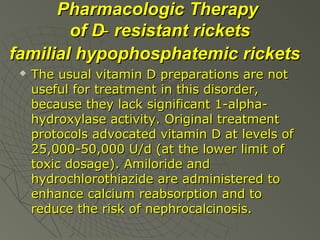 Pharmacologic Therapy
of D ̶ resistant rickets
familial hypophosphatemic rickets


The usual vitamin D preparations are not
useful for treatment in this disorder,
because they lack significant 1-alphahydroxylase activity. Original treatment
protocols advocated vitamin D at levels of
25,000-50,000 U/d (at the lower limit of
toxic dosage). Amiloride and
hydrochlorothiazide are administered to
enhance calcium reabsorption and to
reduce the risk of nephrocalcinosis.

 