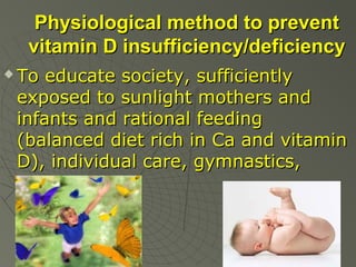 Physiological method to prevent
vitamin D insufficiency/deficiency


To educate society, sufficiently
exposed to sunlight mothers and
infants and rational feeding
(balanced diet rich in Ca and vitamin
D), individual care, gymnastics,
massage.

 
