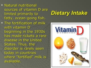



Natural nutritional
sources of vitamin D are
limited primarily to
fatty, ocean-going fish.
The fortification of milk
with vitamin D
beginning in the 1930s
has made rickets a rare
disease in the United
States. Thus, the
disorder is rarely seen
today in countries
where "fortified" milk is
available.

Dietary Intake

 