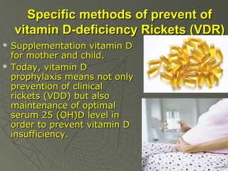 Specific methods of prevent of
vitamin D-deficiency Rickets (VDR)




Supplementation vitamin D
for mother and child.
Today, vitamin D
prophylaxis means not only
prevention of clinical
rickets (VDD) but also
maintenance of optimal
serum 25 (OH)D level in
order to prevent vitamin D
insufficiency.

 