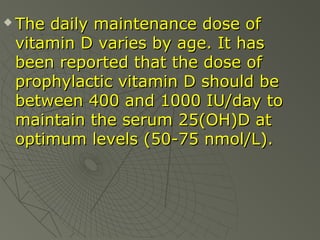 

The daily maintenance dose of
vitamin D varies by age. It has
been reported that the dose of
prophylactic vitamin D should be
between 400 and 1000 IU/day to
maintain the serum 25(OH)D at
optimum levels (50-75 nmol/L).

 