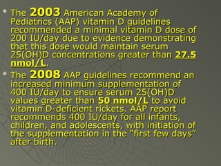 



The 2003 American Academy of
Pediatrics (AAP) vitamin D guidelines
recommended a minimal vitamin D dose of
200 IU/day due to evidence demonstrating
that this dose would maintain serum
25(OH)D concentrations greater than 27.5
nmol/L.
The 2008 AAP guidelines recommend an
increased minimum supplementation of
400 IU/day to ensure serum 25(OH)D
values greater than 50 nmol/L to avoid
vitamin D-deficient rickets. AAP report
recommends 400 IU/day for all infants,
children, and adolescents, with initiation of
the supplementation in the “first few days”
after birth.

 