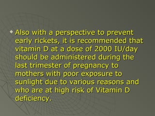 

Also with a perspective to prevent
early rickets, it is recommended that
vitamin D at a dose of 2000 IU/day
should be administered during the
last trimester of pregnancy to
mothers with poor exposure to
sunlight due to various reasons and
who are at high risk of Vitamin D
deficiency.

 