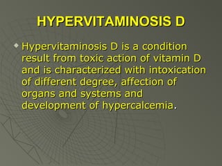 HYPERVITAMINOSIS D


Hypervitaminosis D is a condition
result from toxic action of vitamin D
and is characterized with intoxication
of different degree, affection of
organs and systems and
development of hypercalcemia.

 