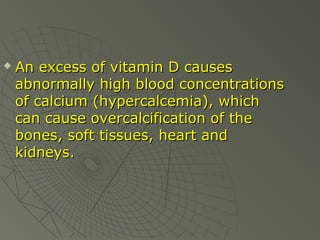 

An excess of vitamin D causes
abnormally high blood concentrations
of calcium (hypercalcemia), which
can cause overcalcification of the
bones, soft tissues, heart and
kidneys.

 