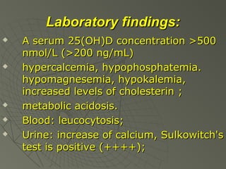 Laboratory findings:








A serum 25(OH)D concentration >500
nmol/L (>200 ng/mL)
hypercalcemia, hypophosphatemia.
hypomagnesemia, hypokalemia,
increased levels of cholesterin ;
metabolic acidosis.
Blood: leucocytosis;
Urine: increase of calcium, Sulkowitch's
test is positive (++++);

 