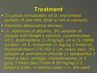 Treatment





To cancel immediately vit D, and limited
quntety of cow milk (that is rich in calcium).
Intensive detoxicative therapy:
i.v. injections of albumin, 5% solution of
glucose with Ringer’s solution, cocarboxylase,
vit C, prednisolone (1-2mg/kg), vit A (5-10000
IU/day), vit E, furosemid (1 mg/kg 3 times/d),
thyreocalcitonin (75-150 U i.m. every day), 3%
solution of ammonium chloride (1 teaspoonful 3
times a day), almagel, chlolestiramine (0.5
g/kg 3 times/day),Trilon B 50 mg/kg 2-3
times/d orally, in severe cases –i.v. are used.

 