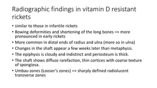 Radiographic findings in vitamin D resistant
rickets
• similar to those in infantile rickets
• Bowing deformities and shortening of the long bones => more
pronounced in early rickets
• More common in distal ends of radius and ulna (more so in ulna)
• Changes in the shaft appear a few weeks later than metaphysis.
• The epiphysis is cloudy and indistinct and periosteum is thick.
• The shaft shows diffuse rarefaction, thin cortices with coarse texture
of spongiosa.
• Umbau zones (Looser’s zones) => sharply defined radiolucent
transverse zones
 
