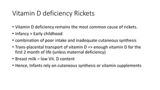 Vitamin D deficiency Rickets
• Vitamin D deficiency remains the most common cause of rickets.
• Infancy > Early childhood
• combination of poor intake and inadequate cutaneous synthesis
• Trans-placental transport of vitamin D => enough vitamin D for the
first 2 month of life (unless maternal deficiency)
• Breast milk – low Vit. D content
• Hence, Infants rely on cutaneous synthesis or vitamin supplements
 