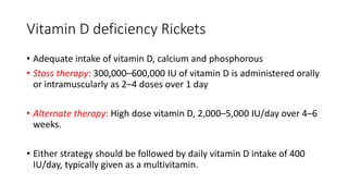 Vitamin D deficiency Rickets
• Adequate intake of vitamin D, calcium and phosphorous
• Stoss therapy: 300,000–600,000 IU of vitamin D is administered orally
or intramuscularly as 2–4 doses over 1 day
• Alternate therapy: High dose vitamin D, 2,000–5,000 IU/day over 4–6
weeks.
• Either strategy should be followed by daily vitamin D intake of 400
IU/day, typically given as a multivitamin.
 