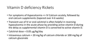 Vitamin D deficiency Rickets
• For symptoms of Hypocalcemia => IV Calcium acutely, followed by
oral calcium supplements (tapered over 4-6 weeks)
• Transient use of IV or oral calcitriol is often helpful in reversing
hypocalcemia in the acute phase by providing active vitamin D during
the delay as supplemental vitamin D is converted to active vitamin D.
• Calcitriol dose = 0.05 μg/kg/day
• Intravenous calcium = 20 mg/kg of calcium chloride or 100 mg/kg of
calcium gluconate
 