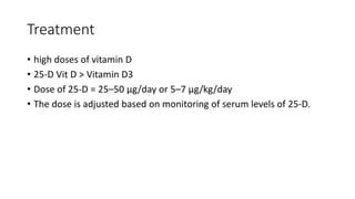 Treatment
• high doses of vitamin D
• 25-D Vit D > Vitamin D3
• Dose of 25-D = 25–50 μg/day or 5–7 μg/kg/day
• The dose is adjusted based on monitoring of serum levels of 25-D.
 