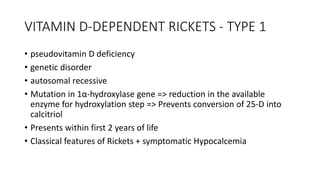 VITAMIN D-DEPENDENT RICKETS - TYPE 1
• pseudovitamin D deficiency
• genetic disorder
• autosomal recessive
• Mutation in 1α-hydroxylase gene => reduction in the available
enzyme for hydroxylation step => Prevents conversion of 25-D into
calcitriol
• Presents within first 2 years of life
• Classical features of Rickets + symptomatic Hypocalcemia
 