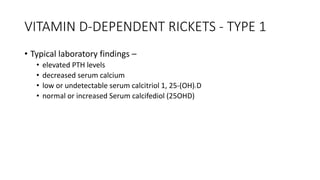 VITAMIN D-DEPENDENT RICKETS - TYPE 1
• Typical laboratory findings –
• elevated PTH levels
• decreased serum calcium
• low or undetectable serum calcitriol 1, 25-(OH)2 D
• normal or increased Serum calcifediol (25OHD)
 