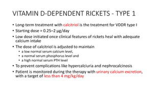 VITAMIN D-DEPENDENT RICKETS - TYPE 1
• Long-term treatment with calcitriol is the treatment for VDDR type I
• Starting dose = 0.25–2 μg/day
• Low dose initiated once clinical features of rickets heal with adequate
calcium intake
• The dose of calcitriol is adjusted to maintain
• a low normal serum calcium level,
• a normal serum phosphorus level and
• a high normal serum PTH level
• To prevent complications like hypercalciuria and nephrocalcinosis
• Patient is monitored during the therapy with urinary calcium excretion,
with a target of less than 4 mg/kg/day
 
