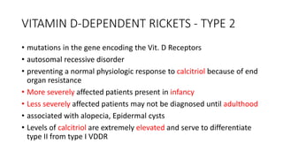 VITAMIN D-DEPENDENT RICKETS - TYPE 2
• mutations in the gene encoding the Vit. D Receptors
• autosomal recessive disorder
• preventing a normal physiologic response to calcitriol because of end
organ resistance
• More severely affected patients present in infancy
• Less severely affected patients may not be diagnosed until adulthood
• associated with alopecia, Epidermal cysts
• Levels of calcitriol are extremely elevated and serve to differentiate
type II from type I VDDR
 