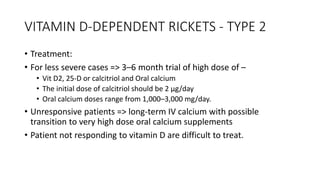 VITAMIN D-DEPENDENT RICKETS - TYPE 2
• Treatment:
• For less severe cases => 3–6 month trial of high dose of –
• Vit D2, 25-D or calcitriol and Oral calcium
• The initial dose of calcitriol should be 2 μg/day
• Oral calcium doses range from 1,000–3,000 mg/day.
• Unresponsive patients => long-term IV calcium with possible
transition to very high dose oral calcium supplements
• Patient not responding to vitamin D are difficult to treat.
 
