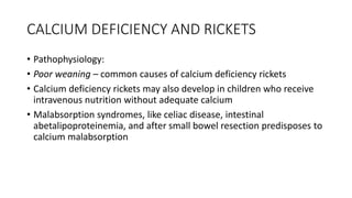 CALCIUM DEFICIENCY AND RICKETS
• Pathophysiology:
• Poor weaning – common causes of calcium deficiency rickets
• Calcium deficiency rickets may also develop in children who receive
intravenous nutrition without adequate calcium
• Malabsorption syndromes, like celiac disease, intestinal
abetalipoproteinemia, and after small bowel resection predisposes to
calcium malabsorption
 