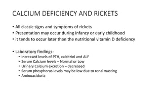 CALCIUM DEFICIENCY AND RICKETS
• All classic signs and symptoms of rickets
• Presentation may occur during infancy or early childhood
• it tends to occur later than the nutritional vitamin D deficiency
• Laboratory findings:
• increased levels of PTH, calcitriol and ALP
• Serum Calcium levels – Normal or Low
• Urinary Calcium excretion – decreased
• Serum phosphorus levels may be low due to renal wasting
• Aminoaciduria
 