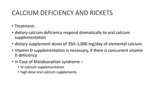 CALCIUM DEFICIENCY AND RICKETS
• Treatment:
• dietary calcium deficiency respond dramatically to oral calcium
supplementation
• dietary supplement doses of 350–1,000 mg/day of elemental calcium
• Vitamin D supplementation is necessary, if there is concurrent vitamin
D deficiency
• In Case of Malabsorption syndrome –
• IV calcium supplementation
• high dose oral calcium supplements
 