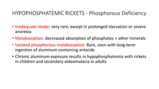 HYPOPHOSPHATEMIC RICKETS - Phosphorous Deficiency
• Inadequate intake: very rare, except in prolonged starvation or severe
anorexia
• Malabsorption: decreased absorption of phosphates + other minerals
• Isolated phosphorous malabsorption: Rare, seen with long-term
ingestion of aluminum containing antacids
• Chronic aluminum exposure results in hypophosphatemia with rickets
in children and secondary osteomalacia in adults
 