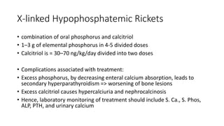 X-linked Hypophosphatemic Rickets
• combination of oral phosphorus and calcitriol
• 1–3 g of elemental phosphorus in 4-5 divided doses
• Calcitriol is = 30–70 ng/kg/day divided into two doses
• Complications associated with treatment:
• Excess phosphorus, by decreasing enteral calcium absorption, leads to
secondary hyperparathyroidism => worsening of bone lesions
• Excess calcitriol causes hypercalciuria and nephrocalcinosis
• Hence, laboratory monitoring of treatment should include S. Ca., S. Phos,
ALP, PTH, and urinary calcium
 
