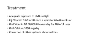 Treatment
• Adequate exposure to UVB sunlight
• Inj. Vitamin D 60 lac IU once a week for 6 to 8 weeks or
• Oral Vitamin D3 60,000 IU every day for 10 to 14 days
• Oral Calcium 1000 mg/day
• Correction of other systemic abnormalities
 