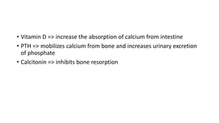 • Vitamin D => increase the absorption of calcium from intestine
• PTH => mobilizes calcium from bone and increases urinary excretion
of phosphate
• Calcitonin => inhibits bone resorption
 