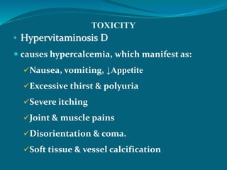 TOXICITY
• Hypervitaminosis D
 causes hypercalcemia, which manifest as:
Nausea, vomiting, ↓Appetite
Excessive thirst & polyuria
Severe itching
Joint & muscle pains
Disorientation & coma.
Soft tissue & vessel calcification
 